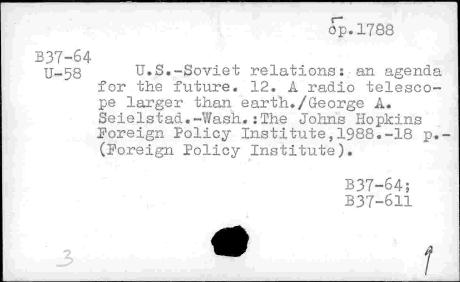 ﻿op.1788
B37-64
U-58	U.S.-Soviet relations: an agenda
for the future. 12. A radio telescope larger than earth./George A. Seielstad.-Wash.:The Johns Hopkins Foreign Policy Institute,1988.-18 p. (Foreign Policy Institute).
B37-64;
B37-611